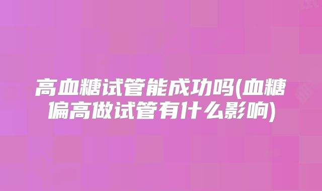 高血糖试管能成功吗(血糖偏高做试管有什么影响)