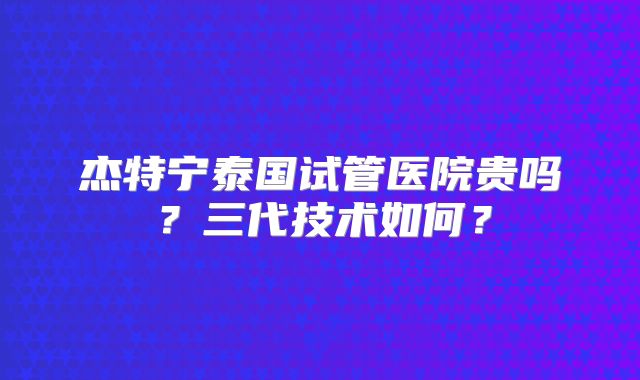杰特宁泰国试管医院贵吗？三代技术如何？