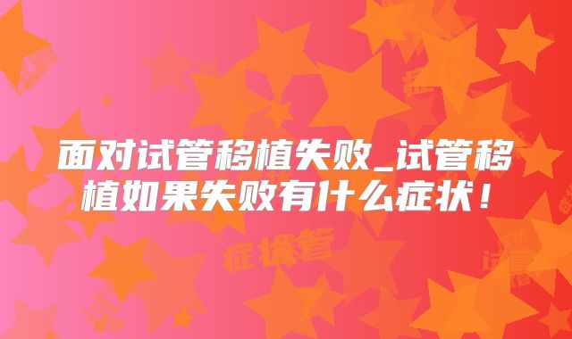 面对试管移植失败_试管移植如果失败有什么症状！