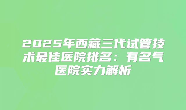 2025年西藏三代试管技术最佳医院排名：有名气医院实力解析