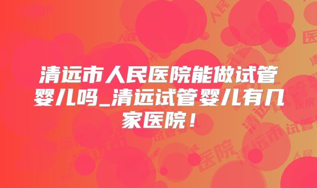 清远市人民医院能做试管婴儿吗_清远试管婴儿有几家医院!