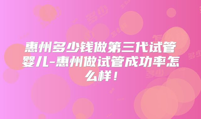 惠州多少钱做第三代试管婴儿-惠州做试管成功率怎么样！