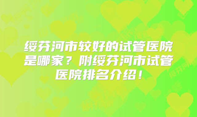 绥芬河市较好的试管医院是哪家？附绥芬河市试管医院排名介绍！