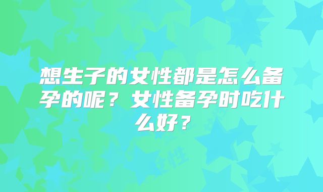 想生子的女性都是怎么备孕的呢？女性备孕时吃什么好？