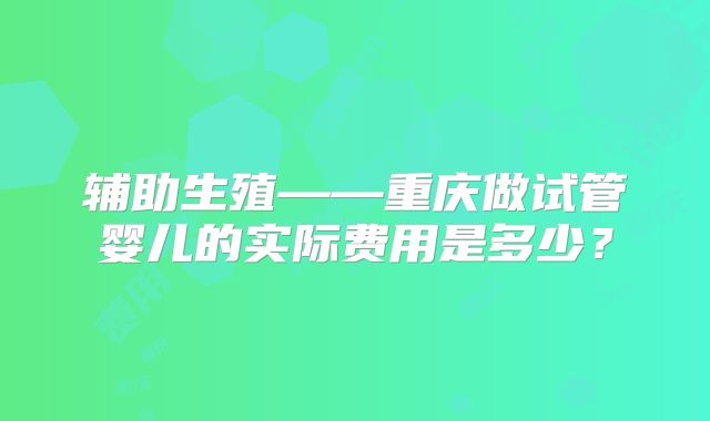 辅助生殖——重庆做试管婴儿的实际费用是多少？