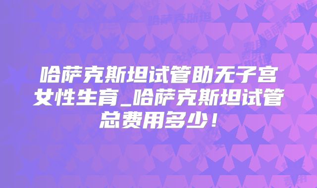 哈萨克斯坦试管助无子宫女性生育_哈萨克斯坦试管总费用多少！