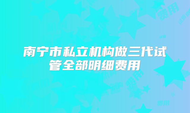 南宁市私立机构做三代试管全部明细费用