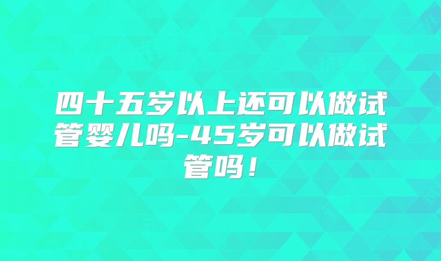 四十五岁以上还可以做试管婴儿吗-45岁可以做试管吗!