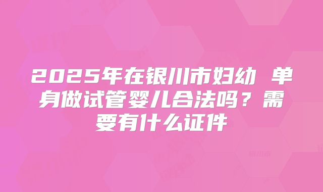 2025年在银川市妇幼 单身做试管婴儿合法吗？需要有什么证件