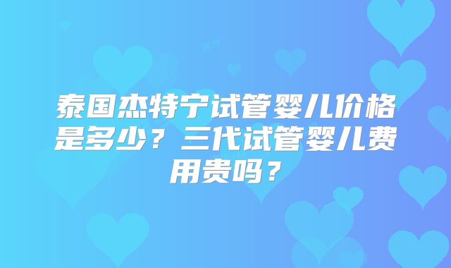 泰国杰特宁试管婴儿价格是多少？三代试管婴儿费用贵吗？
