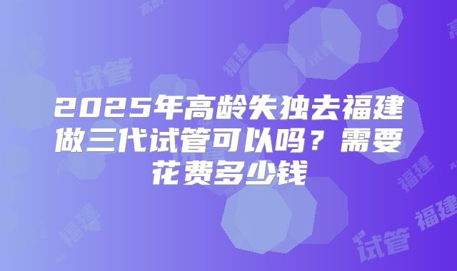 2025年高龄失独去福建做三代试管可以吗？需要花费多少钱