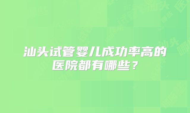 汕头试管婴儿成功率高的医院都有哪些？