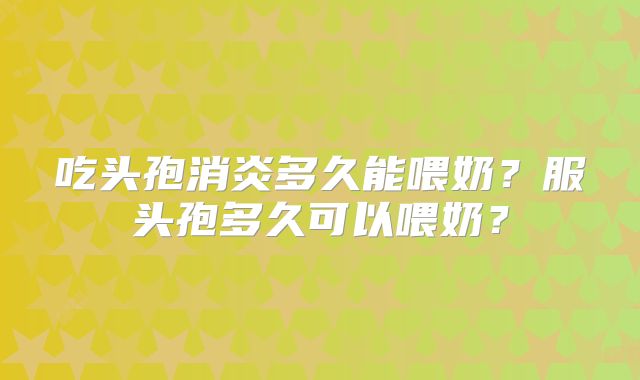 吃头孢消炎多久能喂奶?服头孢多久可以喂奶?