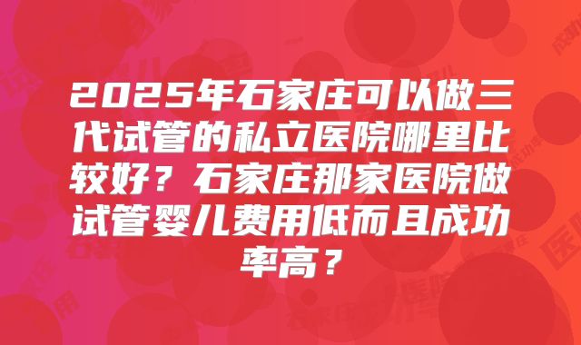 2025年石家庄可以做三代试管的私立医院哪里比较好？石家庄那家医院做试管婴儿费用低而且成功率高？