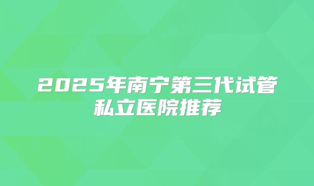 2025年南宁第三代试管私立医院推荐