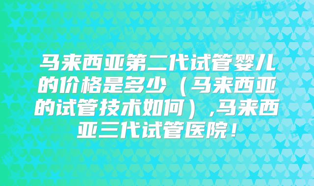 马来西亚第二代试管婴儿的价格是多少（马来西亚的试管技术如何）,马来西亚三代试管医院！