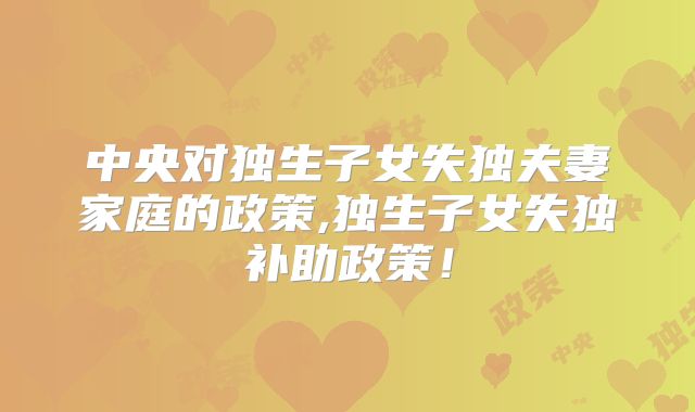 中央对独生子女失独夫妻家庭的政策,独生子女失独补助政策！
