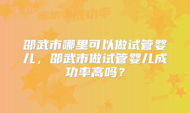 邵武市哪里可以做试管婴儿，邵武市做试管婴儿成功率高吗？