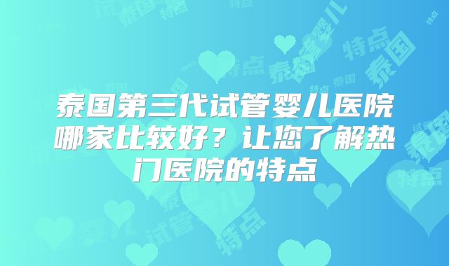 泰国第三代试管婴儿医院哪家比较好？让您了解热门医院的特点