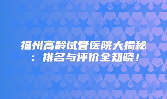福州高龄试管医院大揭秘:排名与评价全知晓!