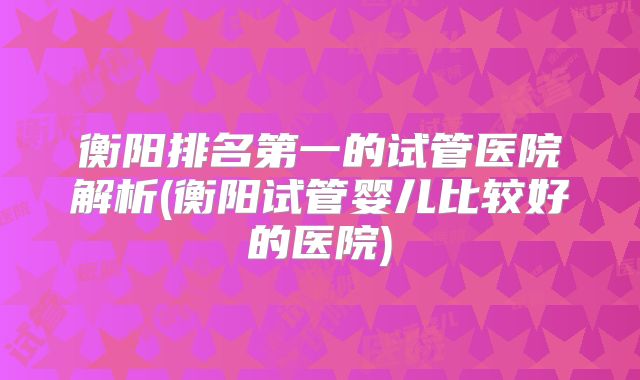 衡阳排名第一的试管医院解析(衡阳试管婴儿比较好的医院)
