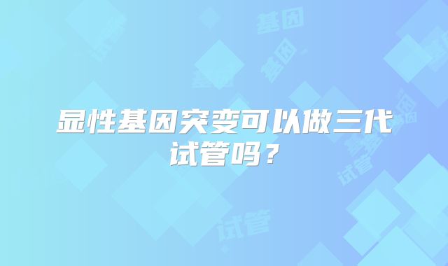 显性基因突变可以做三代试管吗?