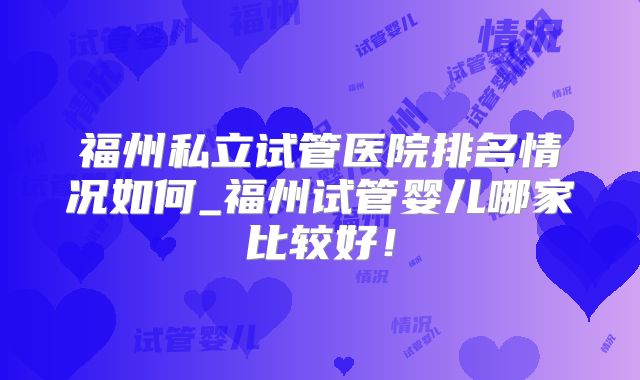 福州私立试管医院排名情况如何_福州试管婴儿哪家比较好!