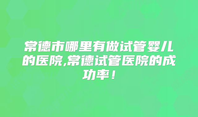 常德市哪里有做试管婴儿的医院,常德试管医院的成功率!