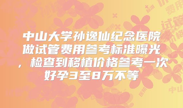 中山大学孙逸仙纪念医院做试管费用参考标准曝光，检查到移植价格参考一次好孕3至8万不等