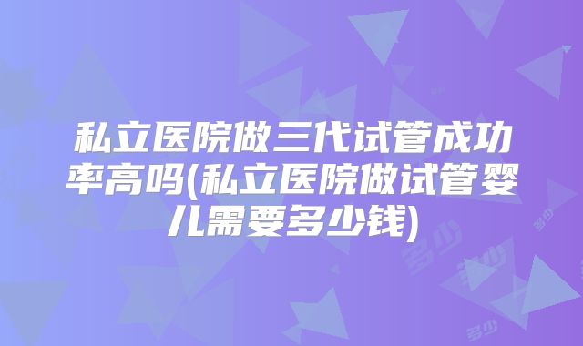 私立医院做三代试管成功率高吗(私立医院做试管婴儿需要多少钱)