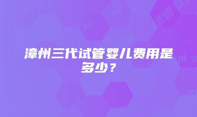 漳州三代试管婴儿费用是多少?
