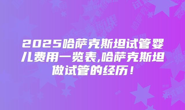 2025哈萨克斯坦试管婴儿费用一览表,哈萨克斯坦做试管的经历！