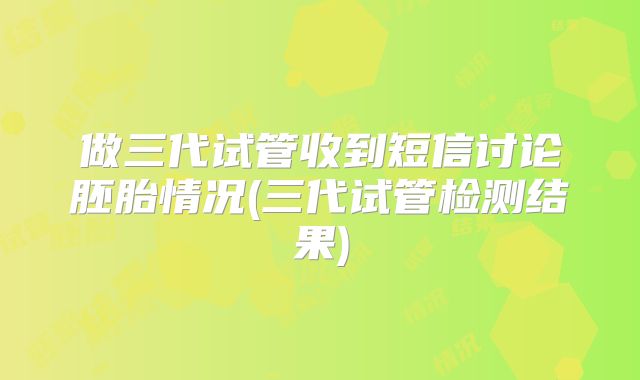 做三代试管收到短信讨论胚胎情况(三代试管检测结果)