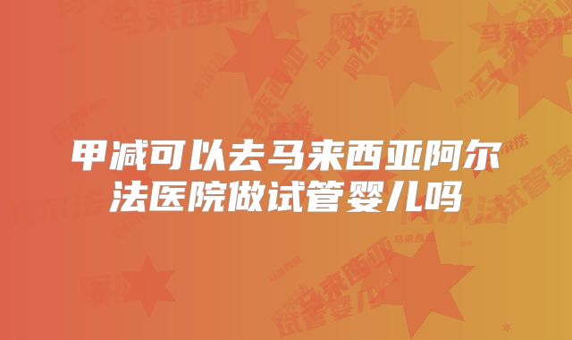 甲减可以去马来西亚阿尔法医院做试管婴儿吗
