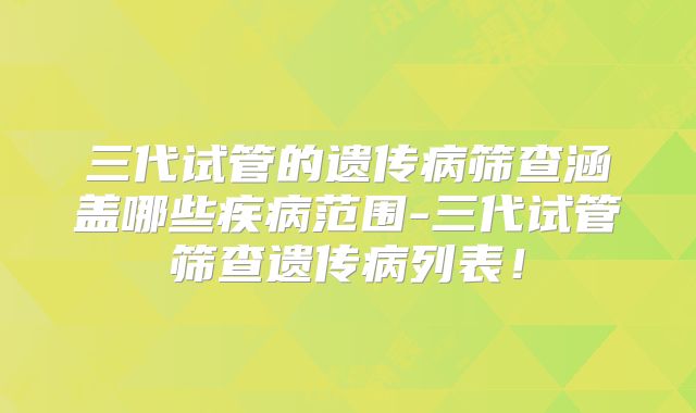 三代试管的遗传病筛查涵盖哪些疾病范围-三代试管筛查遗传病列表！