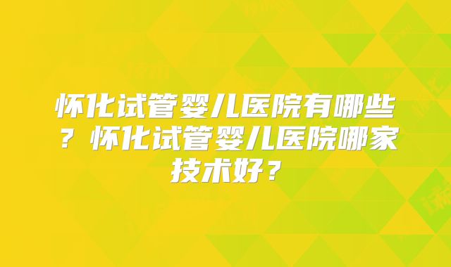 怀化试管婴儿医院有哪些？怀化试管婴儿医院哪家技术好？