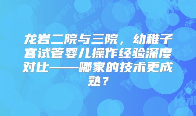 龙岩二院与三院，幼稚子宫试管婴儿操作经验深度对比——哪家的技术更成熟？