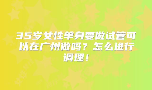 35岁女性单身要做试管可以在广州做吗？怎么进行调理！