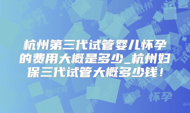 杭州第三代试管婴儿怀孕的费用大概是多少_杭州妇保三代试管大概多少钱！