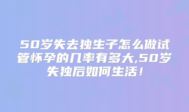 50岁失去独生子怎么做试管怀孕的几率有多大,50岁失独后如何生活!