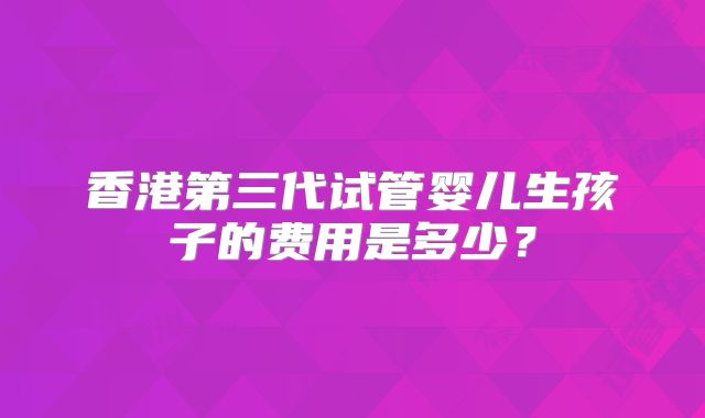 香港第三代试管婴儿生孩子的费用是多少？