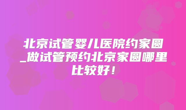 北京试管婴儿医院约家圆_做试管预约北京家圆哪里比较好!