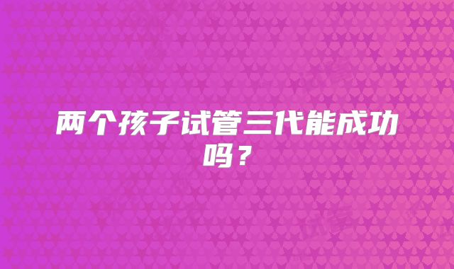两个孩子试管三代能成功吗？