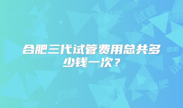 合肥三代试管费用总共多少钱一次?