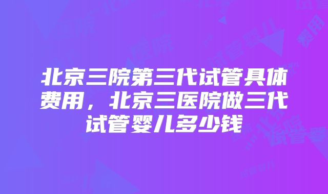 北京三院第三代试管具体费用，北京三医院做三代试管婴儿多少钱