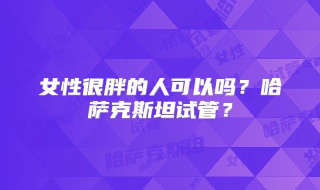 女性很胖的人可以吗？哈萨克斯坦试管？