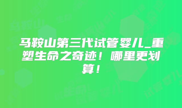马鞍山第三代试管婴儿_重塑生命之奇迹！哪里更划算！