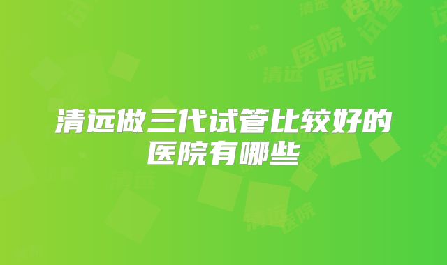 清远做三代试管比较好的医院有哪些