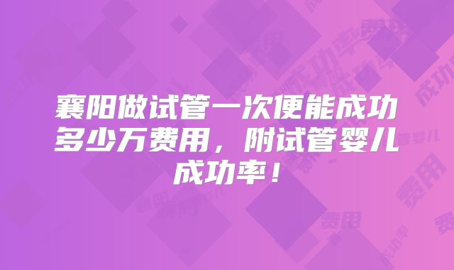 襄阳做试管一次便能成功多少万费用，附试管婴儿成功率！