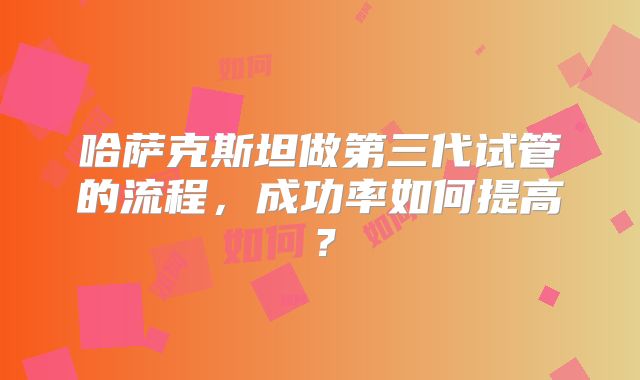 哈萨克斯坦做第三代试管的流程,成功率如何提高?